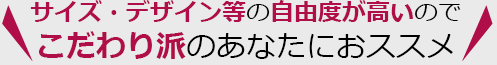 サイズ・デザイン等の自由度が高いので、こだわり派のあなたにオススメ！