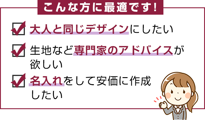 こんな方に最適：大人と同じデザインにしたい・生地など専門家のアドバイスが欲しい・名入れをして安価に作成したい