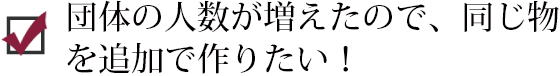 団体の人数が増えたので、同じ物を追加で作りたい！